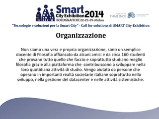 “Tecnologie e soluzioni per la Smart City” - Call for solutions di SMART City Exhibition 
Organizzazione 
Non siamo una vera e propria organizzazione, sono un semplice 
docente di Filosofia affiancato da alcuni amici e da circa 160 studenti 
che provano tutto quello che faccio e soprattutto studiano meglio 
filosofia grazie alla piattaforma che contribuiscono a sviluppare nella 
loro quotidiana attività di studio. Vengo aiutato da persone che 
operano in importanti realtà societarie italiane soprattutto nello 
sviluppo, nella gestione del datacenter e nelle attività sistemistiche. 
 