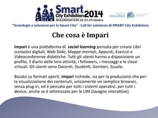 “Tecnologie e soluzioni per la Smart City” - Call for solutions di SMART City Exhibition 
Che cosa è Impari 
Impari è una piattaforma di social learning pensata per creare Libri 
scolastici digitali, Web ݺߣ, Mappe mentali, Appunti, Esercizi e 
Videoconferenze didattiche. Tutti gli utenti hanno a disposizione un 
profilo, il diario delle loro attività, i followers, i messaggi e le classi 
virtuali. Gli utenti sono Docenti, Studenti, Genitori, Scuole. 
Basato su formati aperti, Impari richiede, sia per la produzione che per 
la visualizzazione dei contenuti, unicamente un semplice browser, 
senza plug-in, ed è pensato per tutti i sistemi operativi, per tutti i 
device, anche se è ottimizzato per le LIM (lavagne interattive). 
 