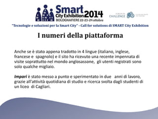 “Tecnologie e soluzioni per la Smart City” - Call for solutions di SMART City Exhibition 
I numeri della piattaforma 
Anche se è stato appena tradotto in 4 lingue (italiano, inglese, 
francese e spagnolo) e il sito ha ricevuto una recente impennata di 
visite soprattutto nel mondo anglosassone, gli utenti registrati sono 
solo qualche migliaio. 
Impari è stato messo a punto e sperimentato in due anni di lavoro, 
grazie all'attività quotidiana di studio e ricerca svolta dagli studenti di 
un liceo di Cagliari. 
 