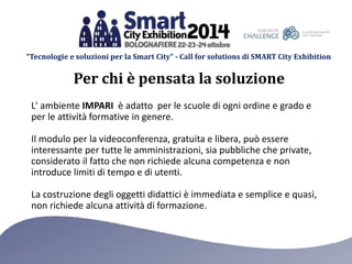 “Tecnologie e soluzioni per la Smart City” - Call for solutions di SMART City Exhibition 
Per chi è pensata la soluzione 
L' ambiente IMPARI è adatto per le scuole di ogni ordine e grado e 
per le attività formative in genere. 
Il modulo per la videoconferenza, gratuita e libera, può essere 
interessante per tutte le amministrazioni, sia pubbliche che private, 
considerato il fatto che non richiede alcuna competenza e non 
introduce limiti di tempo e di utenti. 
La costruzione degli oggetti didattici è immediata e semplice e quasi, 
non richiede alcuna attività di formazione. 
 
