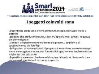 “Tecnologie e soluzioni per la Smart City” - Call for solutions di SMART City Exhibition 
I soggetti coinvolti sono 
Docenti che producono lezioni, contenuti, mappe, ripetizioni video a 
distanza 
Studenti che producono tesine, slide, mappe e fanno i compiti in questo 
ambiente digitale 
Genitori che possono rendersi conto dei progressi cognitivi e di 
apprendimento dei loro figli 
Sviluppatori di nuove soluzioni (il progetto è in continua evoluzione e ogni 
mese viene aggiunta una nuova funzionalità oppure viene implementata e 
migliorata una esistente) 
Esperti in datacenter che devono bilanciare la banda richiesta sulla base 
del carico di utenti che è in continua crescita. 
 