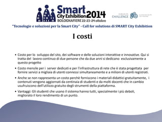 “Tecnologie e soluzioni per la Smart City” - Call for solutions di SMART City Exhibition 
I costi 
• Costo per lo sviluppo del sito, dei software e delle soluzioni interattive e innovative. Qui si 
tratta del lavoro continuo di due persone che da due anni si dedicano esclusivamente a 
questo progetto 
• Costo mensile per i server dedicati e per l'infrastruttura di rete che è stata progettata per 
fornire servizi a migliaia di utenti connessi simultaneamente e a milioni di utenti registrati. 
• Anche se non rappresenta un costo perchè forniscono i materiali didattici gratuitamente, i 
contenuti vengono aggiornati da centinaia di studenti e da molti docenti che in cambio 
usufruiscono dell'utilizzo gratuito degli strumenti della piattaforma. 
• Vantaggi: Gli studenti che usano il sistema hanno tutti, specialmente i più deboli, 
migliorato il loro rendimento di un punto. 
 