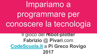 Impariamo a
programmare per
conoscere la tecnologia
Il gioco del robot-plotter
Fabrizio @ Pivari.com
CodeScuola.it a Pi Greco Rovigo
2017
 