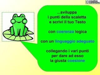 ...sviluppa
i punti della scaletta
e scrivi il tuo Testo
con coerenza logica
con un linguaggio adeguato
collegando i vari punti
per dare ad esso
la giusta coesione
 