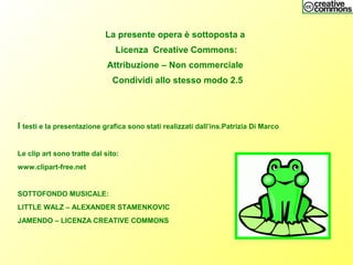 La presente opera è sottoposta a
Licenza Creative Commons:
Attribuzione – Non commerciale
Condividi allo stesso modo 2.5
I testi e la presentazione grafica sono stati realizzati dall’ins.Patrizia Di Marco
Le clip art sono tratte dal sito:
www.clipart-free.net
SOTTOFONDO MUSICALE:
LITTLE WALZ – ALEXANDER STAMENKOVIC
JAMENDO – LICENZA CREATIVE COMMONS
 