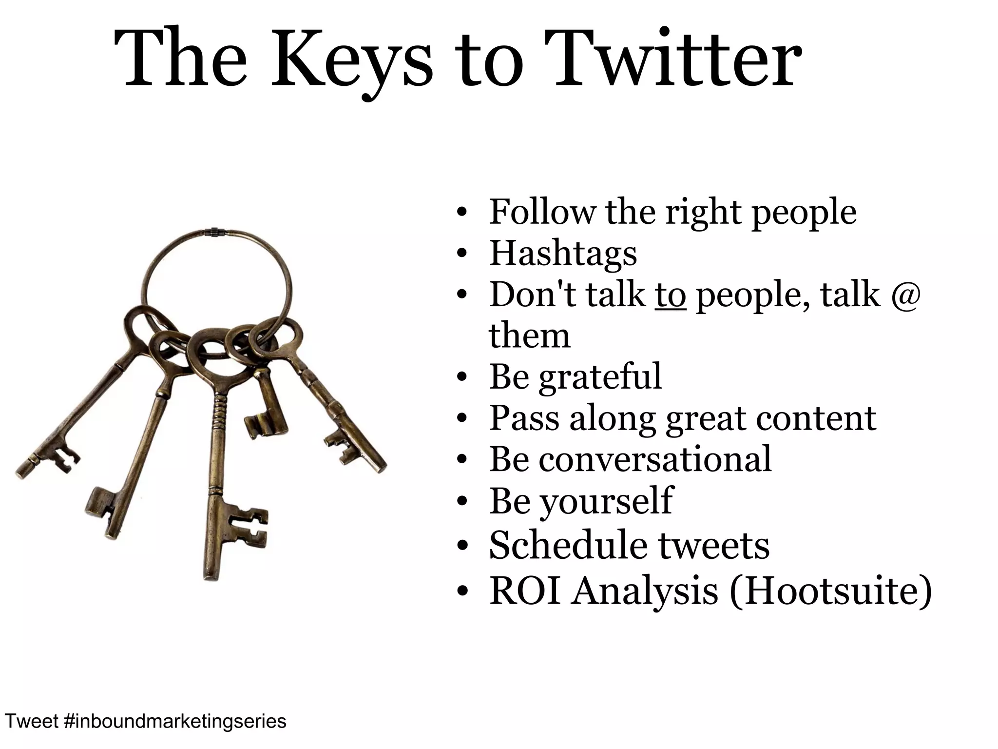 The Keys to Twitter
                                • Follow the right people
                                • Hashtags
                                • Don't talk to people, talk @
                                  them
                                • Be grateful
                                • Pass along great content
                                • Be conversational
                                • Be yourself
                                • Schedule tweets
                                • ROI Analysis (Hootsuite)


Tweet #inboundmarketingseries
 