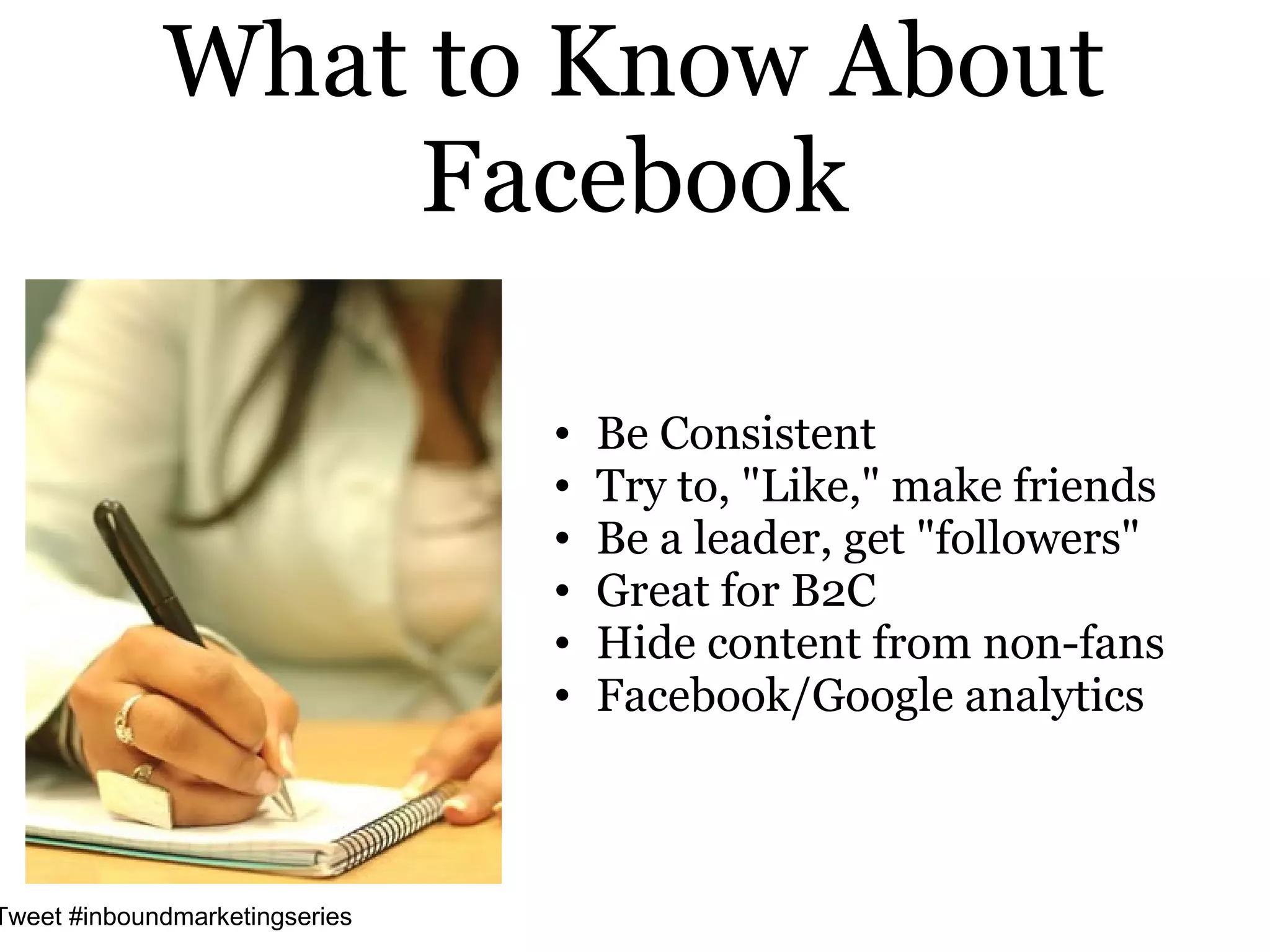 What to Know About
                 Facebook

                                •   Be Consistent
                                •   Try to, "Like," make friends
                                •   Be a leader, get "followers"
                                •   Great for B2C
                                •   Hide content from non-fans
                                •   Facebook/Google analytics



Tweet #inboundmarketingseries
 