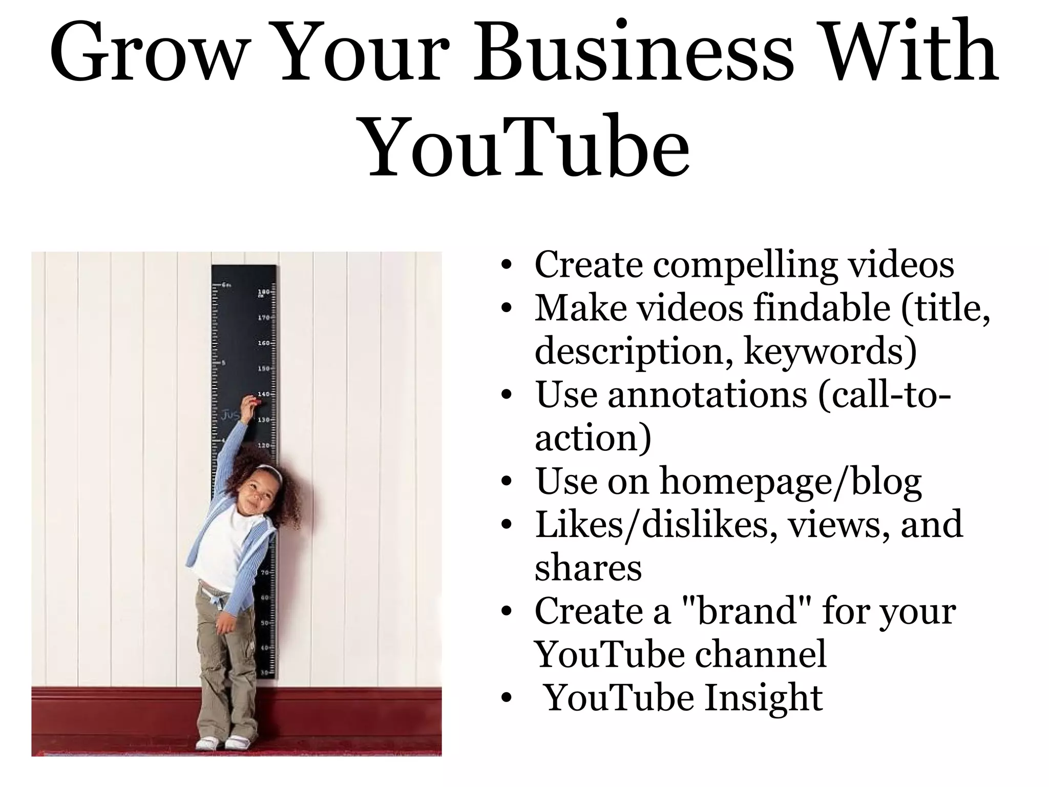 Grow Your Business With
       YouTube
          • Create compelling videos
          • Make videos findable (title,
            description, keywords)
          • Use annotations (call-to-
            action)
          • Use on homepage/blog
          • Likes/dislikes, views, and
            shares
          • Create a "brand" for your
            YouTube channel
          • YouTube Insight
 