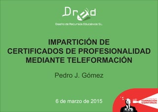 IMPARTICIÓN DE
CERTIFICADOS DE PROFESIONALIDAD
MEDIANTE TELEFORMACIÓN
Pedro J. Gómez
6 de marzo de 2015
 