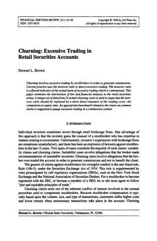 FINANCIAL SERVICES REVIEW, 5(l): 43-56 Copyright 8 1996by JAI Press Inc.
ISSN: 1057-0810 All rightsof reproductionin any formrcscrved.
Churning: Excessive Trading in
Retail Securities Accounts
Stewart L. Brown
Churning involves excessive trading by stockbrokers in order to generate commissions.
Current practice uses the turnover ratio to detect excessive trading. The turnover ratio
is aflawed indicator of the actual hartn of excessive trading which is commissions. This
paper examines the intersection of law and financial analysis in the retail securities
arena. A uniqueset of data from 23 actual churning cases is used to argue that the tum-
over ratio should be replaced by a more direct measure of the trading costs: the
commission to equity ratio. An appropriate benchmark related to the return on common
stocks is suggested to gauge excessive trading in a commission context.
I. INTRODUCTION
Individual investors sometimes invest through retail brokerage firms. One advantage of
this approach is that the investor gains the counsel of a stockbroker who has expertise in
matters relating to investments. Unfortunately, investor’s experiences with brokerage firms
are sometimes unsatisfactory, and there has been an explosion of lawsuits against stockbro-
kers in the last 15years. Two types of cases constitute the majority of such claims: suitabil-
ity claims and churning claims. Suitability cases involve allegations that the broker made
recommendations of unsuitable securities. Churning cases involve allegations that the bro-
ker over-traded the account in order to generate commissions and not to benefit the client.
The genesis of claims against stockbrokers for wrongful conduct is the anti-fraud rule,
Rule (lob+, under the Securities Exchange Act of 1934. This rule is supplemented by
rules promulgated by self regulatory organizations (SROs), such as the New York Stock
Exchange and the National Association of Securities Dealers. For a stockbroker to become
registered with the SEC, or become a member of a SRO, he or she must agree to follow
“just and equitable principles of trade.”
Churning claims arise out of the inherent conflict of interest involved in the normal
procedure used to compensate stockbrokers. Because stockbroker compensation is typi-
cally based upon the volume, size, and type of transactions, customers suffer higher costs
and lower returns when unnecessary transactions take place in the account. Churning
Stewart L. Brown l Florida State University, Tallahassee, FI 32306.
 