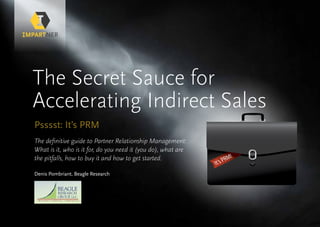 It’s PRM!
The Secret Sauce for
Accelerating Indirect Sales
Psssst: It’s PRM
The definitive guide to Partner Relationship Management:
What is it, who is it for, do you need it (you do), what are
the pitfalls, how to buy it and how to get started.
Denis Pombriant, Beagle Research
 