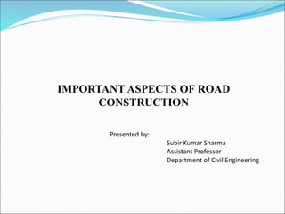 IMPORTANT ASPECTS OF ROAD
CONSTRUCTION
Presented by:
Subir Kumar Sharma
Assistant Professor
Department of Civil Engineering
 