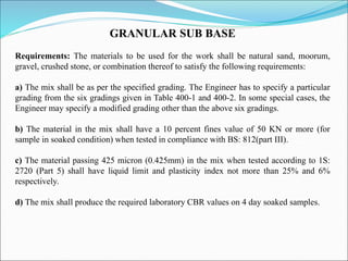 GRANULAR SUB BASE
Requirements: The materials to be used for the work shall be natural sand, moorum,
gravel, crushed stone, or combination thereof to satisfy the following requirements:
a) The mix shall be as per the specified grading. The Engineer has to specify a particular
grading from the six gradings given in Table 400-1 and 400-2. In some special cases, the
Engineer may specify a modified grading other than the above six gradings.
b) The material in the mix shall have a 10 percent fines value of 50 KN or more (for
sample in soaked condition) when tested in compliance with BS: 812(part III).
c) The material passing 425 micron (0.425mm) in the mix when tested according to 1S:
2720 (Part 5) shall have liquid limit and plasticity index not more than 25% and 6%
respectively.
d) The mix shall produce the required laboratory CBR values on 4 day soaked samples.
 