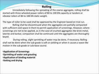 Rolling
Immediately following the spreading of the coarse aggregate, rolling shall be
started with three wheeled power rollers of 80 to 100 KN capacity or tandem or
vibrator rollers of 80 to 100 KN static weight.
The type of roller to be used shall be approved by the Engineer based on trial run.
Rolling shall be discontinued when the aggregates are partially compacted
with sufficient void space in them to permit application of screenings. However, where
screenings are not to be applied, as in the case of crushed aggregates like brick metal,
laterite and kankar, compaction shall be continued until the aggregates are thoroughly
keyed.
During rolling, slight sprinkling of water may be done, if necessary. Rolling
shall not be done when the sub-grade is soft or yielding or when it causes a wave-like
motion in the sub-grade or sub-base course.
•Application of Screenings
•Sprinkling of water and grouting
•Application of binding material
•Setting and drying
 