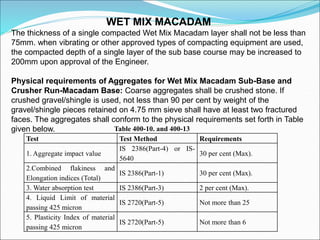 WET MIX MACADAM
The thickness of a single compacted Wet Mix Macadam layer shall not be less than
75mm. when vibrating or other approved types of compacting equipment are used,
the compacted depth of a single layer of the sub base course may be increased to
200mm upon approval of the Engineer.
Physical requirements of Aggregates for Wet Mix Macadam Sub-Base and
Crusher Run-Macadam Base: Coarse aggregates shall be crushed stone. If
crushed gravel/shingle is used, not less than 90 per cent by weight of the
gravel/shingle pieces retained on 4.75 mm sieve shall have at least two fractured
faces. The aggregates shall conform to the physical requirements set forth in Table
given below.
Test Test Method Requirements
1. Aggregate impact value
IS 2386(Part-4) or IS-
5640
30 per cent (Max).
2.Combined flakiness and
Elongation indices (Total)
IS 2386(Part-1) 30 per cent (Max).
3. Water absorption test IS 2386(Part-3) 2 per cent (Max).
4. Liquid Limit of material
passing 425 micron
IS 2720(Part-5) Not more than 25
5. Plasticity Index of material
passing 425 micron
IS 2720(Part-5) Not more than 6
Table 400-10. and 400-13
 
