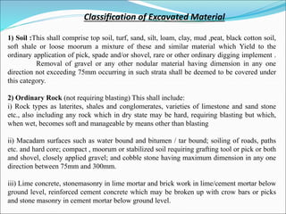 Classification of Excavated Material
1) Soil :This shall comprise top soil, turf, sand, silt, loam, clay, mud ,peat, black cotton soil,
soft shale or loose moorum a mixture of these and similar material which Yield to the
ordinary application of pick, spade and/or shovel, rare or other ordinary digging implement .
Removal of gravel or any other nodular material having dimension in any one
direction not exceeding 75mm occurring in such strata shall be deemed to be covered under
this category.
2) Ordinary Rock (not requiring blasting) This shall include:
i) Rock types as laterites, shales and conglomerates, varieties of limestone and sand stone
etc., also including any rock which in dry state may be hard, requiring blasting but which,
when wet, becomes soft and manageable by means other than blasting
ii) Macadam surfaces such as water bound and bitumen / tar bound; soiling of roads, paths
etc. and hard core; compact , moorum or stabilized soil requiring grafting tool or pick or both
and shovel, closely applied gravel; and cobble stone having maximum dimension in any one
direction between 75mm and 300mm.
iii) Lime concrete, stonemasonry in lime mortar and brick work in lime/cement mortar below
ground level, reinforced cement concrete which may be broken up with crow bars or picks
and stone masonry in cement mortar below ground level.
 