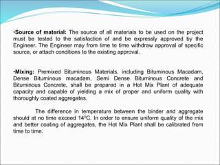 •Source of material: The source of all materials to be used on the project
must be tested to the satisfaction of and be expressly approved by the
Engineer. The Engineer may from time to time withdraw approval of specific
source, or attach conditions to the existing approval.
•Mixing: Premixed Bituminous Materials, including Bituminous Macadam,
Dense Bituminous macadam, Semi Dense Bituminous Concrete and
Bituminous Concrete, shall be prepared in a Hot Mix Plant of adequate
capacity and capable of yielding a mix of proper and uniform quality with
thoroughly coated aggregates.
The difference in temperature between the binder and aggregate
should at no time exceed 140C. In order to ensure uniform quality of the mix
and better coating of aggregates, the Hot Mix Plant shall be calibrated from
time to time.
 