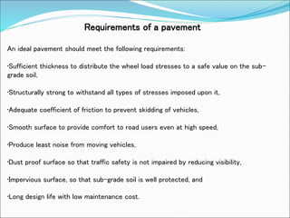 Requirements of a pavement
An ideal pavement should meet the following requirements:
•Sufficient thickness to distribute the wheel load stresses to a safe value on the sub-
grade soil,
•Structurally strong to withstand all types of stresses imposed upon it,
•Adequate coefficient of friction to prevent skidding of vehicles,
•Smooth surface to provide comfort to road users even at high speed,
•Produce least noise from moving vehicles,
•Dust proof surface so that traffic safety is not impaired by reducing visibility,
•Impervious surface, so that sub-grade soil is well protected, and
•Long design life with low maintenance cost.
 