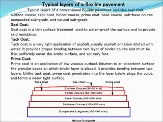 Typical layers of a flexible pavement
Typical layers of a conventional flexible pavement includes seal coat,
surface course, tack coat, binder course, prime coat, base course, sub-base course,
compacted sub-grade, and natural sub-grade.
Seal Coat:
Seal coat is a thin surface treatment used to water-proof the surface and to provide
skid resistance.
Tack Coat:
Tack coat is a very light application of asphalt, usually asphalt emulsion diluted with
water. It provides proper bonding between two layer of binder course and must be
thin, uniformly cover the entire surface, and set very fast.
Prime Coat:
Prime coat is an application of low viscous cutback bitumen to an absorbent surface
like granular bases on which binder layer is placed. It provides bonding between two
layers. Unlike tack coat, prime coat penetrates into the layer below, plugs the voids,
and forms a water tight surface.
 