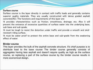 Surface course
Surface course is the layer directly in contact with traffic loads and generally contains
superior quality materials. They are usually constructed with dense graded asphalt
concrete(AC). The functions and requirements of this layer are:
•It provides characteristics such as friction, smoothness, drainage, etc. Also it will
prevent the entrance of excessive quantities of surface water into the underlying base,
sub-base and sub-grade,
•It must be tough to resist the distortion under traffic and provide a smooth and skid-
resistant riding surface,
•It must be water proof to protect the entire base and sub-grade from the weakening
effect of water.
Binder course
This layer provides the bulk of the asphalt concrete structure. It's chief purpose is to
distribute load to the base course The binder course generally consists of
aggregates having less asphalt and doesn't require quality as high as the surface
course, so replacing a part of the surface course by the binder course results in
more economical design.
 