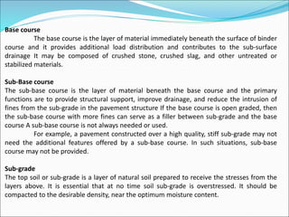 Base course
The base course is the layer of material immediately beneath the surface of binder
course and it provides additional load distribution and contributes to the sub-surface
drainage It may be composed of crushed stone, crushed slag, and other untreated or
stabilized materials.
Sub-Base course
The sub-base course is the layer of material beneath the base course and the primary
functions are to provide structural support, improve drainage, and reduce the intrusion of
fines from the sub-grade in the pavement structure If the base course is open graded, then
the sub-base course with more fines can serve as a filler between sub-grade and the base
course A sub-base course is not always needed or used.
For example, a pavement constructed over a high quality, stiff sub-grade may not
need the additional features offered by a sub-base course. In such situations, sub-base
course may not be provided.
Sub-grade
The top soil or sub-grade is a layer of natural soil prepared to receive the stresses from the
layers above. It is essential that at no time soil sub-grade is overstressed. It should be
compacted to the desirable density, near the optimum moisture content.
 