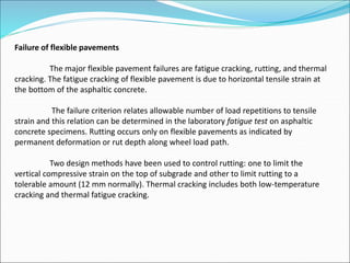 Failure of flexible pavements
The major flexible pavement failures are fatigue cracking, rutting, and thermal
cracking. The fatigue cracking of flexible pavement is due to horizontal tensile strain at
the bottom of the asphaltic concrete.
The failure criterion relates allowable number of load repetitions to tensile
strain and this relation can be determined in the laboratory fatigue test on asphaltic
concrete specimens. Rutting occurs only on flexible pavements as indicated by
permanent deformation or rut depth along wheel load path.
Two design methods have been used to control rutting: one to limit the
vertical compressive strain on the top of subgrade and other to limit rutting to a
tolerable amount (12 mm normally). Thermal cracking includes both low-temperature
cracking and thermal fatigue cracking.
 