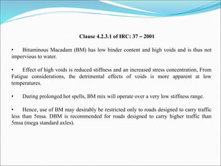 Clause 4.2.3.1 of IRC: 37 – 2001
• Bituminous Macadam (BM) has low binder content and high voids and is thus not
impervious to water.
• Effect of high voids is reduced stiffness and an increased stress concentration, From
Fatigue considerations, the detrimental effects of voids is more apparent at low
temperatures.
• During prolonged hot spells, BM mix will operate over a very low stiffness range.
• Hence, use of BM may desirably be restricted only to roads designed to carry traffic
less than 5msa. DBM is recommended for roads designed to carry higher traffic than
5msa (mega standard axles).
 
