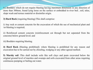 iv) Boulders which do not require blasting having maximum dimension in any direction of
more than 300mm, found lying loose on the surface or embedded in river bed , soil, talus,
slope wash and terrace material or dissimilar origin.
3) Hard Rock (requiring blasting) This shall comprise:
i) Any rock or cement concrete for the excavation of which the use of mechanical plant and
/or blasting is required;
ii) Reinforced cement concrete (reinforcement cut through but not separated from the
concrete) below ground level; and
iii) Boulders requiring blasting.
4) Hard Rock (blasting prohibited): where blasting is prohibited for any reason and
excavation has to be carried out by chiseling, wedging or any other agreed method.
5) Marshy soil :This shall include soils like soft clays and peats excavated below the
original ground level of marshes and swamps and soils excavated from other areas requiring
continuous pumping or bailing out water.
 