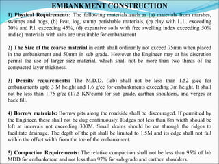 EMBANKMENT CONSTRUCTION
1) Physical Requirements: The following materials such as (a) materials from marshes,
swamps and hogs, (b) Peat, log, stump perishable materials, (c) clay with L.L. exceeding
70% and P.I. exceeding 45%, (d) expansive soils with free swelling index exceeding 50%
and (e) materials with salts are unsuitable for embankment
2) The Size of the coarse material in earth shall ordinarily not exceed 75mm when placed
in the embankment and 50mm in sub grade. However the Engineer may at his discretion
permit the use of larger size material, which shall not be more than two thirds of the
compacted layer thickness.
3) Density requirements: The M.D.D. (lab) shall not be less than 1.52 g/cc for
embankments upto 3 M height and 1.6 g/cc for embankments exceeding 3m height. It shall
not be less than 1.75 g/cc (17.5 KN/cum) for sub grade, earthen shoulders, and verges or
back fill.
4) Borrow materials: Borrow pits along the roadside shall be discouraged. If permitted by
the Engineer, these shall not be dug continuously. Ridges not less than 8m width should be
left at intervals not exceeding 300M. Small drains should be cut through the ridges to
facilitate drainage. The depth of the pit shall be limited to 1.5M and its edge shall not fall
within the offset width from the toe of the embankment.
5) Compaction Requirements: The relative compaction shall not be less than 95% of lab
MDD for embankment and not less than 97% for sub grade and earthen shoulders.
 