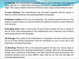 6) Trimming: The embankment / sub grade shall be built sufficiently wide (0.6m on
either side for 2: 1 slope) than the design dimension to allow good compaction of
edges. The surplus material shall be trimmed to proper slope and permitted to reuse.
7) Layer thickness: The embankment and sub grade materials shall be spread in
layers of uniform thickness not exceeding 200mm compacted.
8) Moisture content: At the time of compaction, the moisture content shall be in the
range of 1 percent above to 2 percent below the optimum moisture content obtained
from lab tests.
9) Breaking clods: Clods or hard lumps of earth shall be broken to have a maximum
size of 75mm when being placed in the embankment and a maximum size of 50mm
when being placed in the sub grade.
10) Drainage: The surface of the embankment / sub grade at all times shall be carried
out at all times during construction shall be maintained at such a cross fall as will
shed water and prevent ponding.
11) Benching: Whenever fill is to be deposited against the face of a natural slope or
sloping earthworks face including embankments, cuttings, other fills and excavations
steeper than 1 vertical on 4 horizontal, such faces shall be benched continuously. The
horizontal benches each at least 300mm wide, shall be cut into the old slope for
ensuring adequate bond.
 