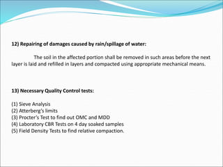 12) Repairing of damages caused by rain/spillage of water:
The soil in the affected portion shall be removed in such areas before the next
layer is laid and refilled in layers and compacted using appropriate mechanical means.
13) Necessary Quality Control tests:
(1) Sieve Analysis
(2) Atterberg’s limits
(3) Procter’s Test to find out OMC and MDD
(4) Laboratory CBR Tests on 4 day soaked samples
(5) Field Density Tests to find relative compaction.
 