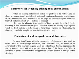Earthwork for widening existing road embankment:
When an existing embankment and/or sub-grade is to be widened and its
slopes are steeper than 1 vertical on 4 horizontal, continuous horizontal benches, each
at least 300mm wide, shall be cut in to the old slope for ensuring adequate bond with
the fresh embankment/sub-grade material to be added.
The material obtained from cutting of benches could be utilized in the
widening of the embankment/sub-grade. However, when the existing slope against
which the fresh material is to be placed is flatter than 1 vertical on 4 horizontal, the
slope may be only be ploughed or scarified instead to benching.
Embankment and sub-grade around structures:
To avoid interference with the construction of abutments, wing walls or
return walls of culvert/bridge structures, the Contractor shall, at points to be
determined by the Engineer suspend work on embankment forming approaches to
such structures, until such time as the construction of the latter is sufficiently
advanced to permit the completion of approaches without the risk of damage to the
structure.
 