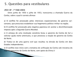 (FGV-SP – 1ª FASE 2003)
Entre junho de 1950 e julho de 1953, transcorreu a chamada Guerra da
Coréia, sobre a qual é correto afirmar:
a) O conflito foi provocado pelos interesses expansionistas do governo sul-
coreano, que procurava estabelecer sua hegemonia político-militar na região.
b) O conflito foi provocado pela negativa japonesa em aceitar a desmilitarização
imposta após a Segunda Guerra Mundial.
c) A ameaça de uma revolução socialista levou o governo da Coréia do Sul a
solicitar ajuda norte-americana, o que provocou a reação do governo da Coréia
do Norte.
d) Tratou-se de uma guerra civil que resultou na divisão da Coréia em dois
Estados independentes.
e) O conflito teve início com a tentativa de unificação da Coréia sob iniciativa do
regime comunista da Coréia do Norte, com apoio da China.
 