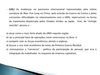  (UEL) As mudanças no panorama internacional representadas pela vitória
socialista de Mao-Tsé-tung na China, pela eclosão da Guerra da Coréia e pelas
crescentes dificuldades no relacionamento com a URSS, repercutiram na forma
de tratamento dispensada pelos Estados Unidos ao Japão. Este, de "inimigo
vencido", passou a
a) atuar como o mais forte aliado da URSS naquela região.
b) ser a principal base de operações norte-americanas na Ásia. 
c) competir com as forças econômicas alemãs e inglesas.
d) buscar o seu nível econômico de antes da Primeira Guerra Mundial.
e) menosprezar o "consenso" - política de participação de pessoal, que visa à
integração do trabalhador no esquema da empresa capitalista.
 