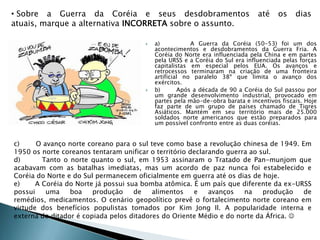  a) A Guerra da Coréia (50-53) foi um dos
acontecimentos e desdobramentos da Guerra Fria. A
Coréia do Norte era influenciada pela China e em partes
pela URSS e a Coréia do Sul era influenciada pelas forças
capitalistas em especial pelos EUA. Os avanços e
retrocessos terminaram na criação de uma fronteira
artificial no paralelo 38º que limita o avanço dos
exércitos.
 b) Após a década de 90 a Coréia do Sul passou por
um grande desenvolvimento industrial, provocado em
partes pela mão-de-obra barata e incentivos fiscais. Hoje
faz parte de um grupo de países chamado de Tigres
Asiáticos. Mantém em seu território mais de 25.000
soldados norte americanos que estão preparados para
um possível confronto entre as duas coréias.
c) O avanço norte coreano para o sul teve como base a revolução chinesa de 1949. Em
1950 os norte coreanos tentaram unificar o território declarando guerra ao sul.
d) Tanto o norte quanto o sul, em 1953 assinaram o Tratado de Pan-munjom que
acabavam com as batalhas imediatas, mas um acordo de paz nunca foi estabelecido e
Coréia do Norte e do Sul permanecem oficialmente em guerra até os dias de hoje.
e) A Coréia do Norte já possui sua bomba atômica. É um país que diferente da ex-URSS
possui uma boa produção de alimentos e avanços na produção de
remédios, medicamentos. O cenário geopolítico prevê o fortalecimento norte coreano em
virtude dos benefícios populistas tomados por Kim Jong Il. A popularidade interna e
externa do ditador é copiada pelos ditadores do Oriente Médio e do norte da África. 
• Sobre a Guerra da Coréia e seus desdobramentos até os dias
atuais, marque a alternativa INCORRETA sobre o assunto.
 