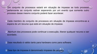 Um conjunto de processos estará em situação de impasse se todo processo
pertencente ao conjunto estiver esperando por um evento que somente outro
processo desse mesmo conjunto poderá fazer acontecer.
Cada membro do conjunto de processos em situação de impasse encontra-se a
espera de um recurso que está em situação de impasse.
 Nenhum dos processos pode continuar a execução, liberar qualquer recurso e ser
acordado.
Esse resultado é valido tanto para hardware como para software.
Esse tipo de impasse é denominado impasse de recurso.
 