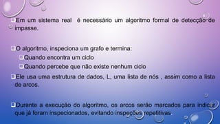 Em um sistema real é necessário um algoritmo formal de detecção de
impasse.
O algoritmo, inspeciona um grafo e termina:
Quando encontra um ciclo
Quando percebe que não existe nenhum ciclo
Ele usa uma estrutura de dados, L, uma lista de nós , assim como a lista
de arcos.
Durante a execução do algoritmo, os arcos serão marcados para indicar
que já foram inspecionados, evitando inspeções repetitivas.
 