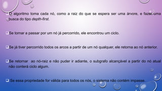 O algoritmo toma cada nó, como a raiz do que se espera ser uma árvore, e fazer uma
busca do tipo depth-first.
Se tornar a passar por um nó já percorrido, ele encontrou um ciclo.
Se já tiver percorrido todos os arcos a partir de um nó qualquer, ele retorna ao nó anterior.
Se retornar ao nó-raiz e não puder ir adiante, o subgrafo alcançável a partir do nó atual
não conterá ciclo algum.
 Se essa propriedade for válida para todos os nós, o sistema não contém impasse.
 
