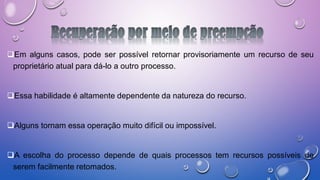 Em alguns casos, pode ser possível retornar provisoriamente um recurso de seu
proprietário atual para dá-lo a outro processo.
Essa habilidade é altamente dependente da natureza do recurso.
Alguns tornam essa operação muito difícil ou impossível.
A escolha do processo depende de quais processos tem recursos possíveis de
serem facilmente retomados.
 