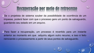 Se o projetista de sistema souber da possibilidade de ocorrência de um
impasse, poderá fazer com que o processo gere um ponto de salvaguardo,
guardando seu estado em um arquivo.
Para fazer a recuperação, um processo é revertido para um instante
anterior ao momento em que adquiriu algum outro recurso, e isso é feito
reiniciando o processamento a partir de seus pontos de salvaguardo.
 