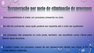 Uma possibilidade é matar um processo presente no ciclo.
Se não for suficiente, essa ação poderá ser repetida até o ciclo ser quebrado.
Um processo não presente no ciclo pode, também, ser escolhido como vítima para
liberar seus recursos.
É melhor matar um processo capaz de ser reexecutado desde seu inicio, a fim de
evitar efeitos colaterais.
 