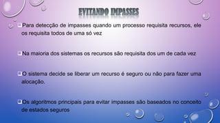 Para detecção de impasses quando um processo requisita recursos, ele
os requisita todos de uma só vez
Na maioria dos sistemas os recursos são requisita dos um de cada vez
O sistema decide se liberar um recurso é seguro ou não para fazer uma
alocação.
Os algoritmos principais para evitar impasses são baseados no conceito
de estados seguros
 