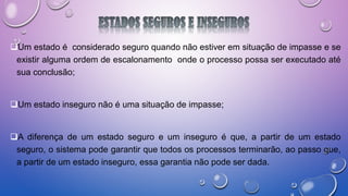 Um estado é considerado seguro quando não estiver em situação de impasse e se
existir alguma ordem de escalonamento onde o processo possa ser executado até
sua conclusão;
Um estado inseguro não é uma situação de impasse;
A diferença de um estado seguro e um inseguro é que, a partir de um estado
seguro, o sistema pode garantir que todos os processos terminarão, ao passo que,
a partir de um estado inseguro, essa garantia não pode ser dada.
 