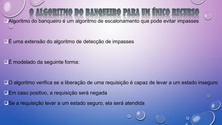 Algoritmo do banqueiro é um algoritmo de escalonamento que pode evitar impasses
É uma extensão do algoritmo de detecção de impasses
É modelado da seguinte forma:
O algoritmo verifica se a liberação de uma requisição é capaz de levar a um estado inseguro
Em caso positivo, a requisição será negada
Se a requisição levar a um estado seguro, ela será atendida
 