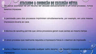 Se nunca acontecer de um recurso ser alocado exclusivamente a um único processo, nunca
teremos impasses
A permissão para dois processos imprimirem simultaneamente, por exemplo, em uma mesma
impressora levaria ao caos
A técnica de spooling permite que vários processos gerem suas saídas ao mesmo tempo
O único processo que realmente requisita a impressora física é o daemon de impressão
Como o Daemon nunca requisita qualquer outro recurso, não haverá impasses envolvendo a
impressora
 