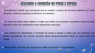Se pudermos impedir que processos que já mantem a posse de recursos esperem por mais
recursos, seremos capazes de eliminar os impasses.
Um meio de atingir esse objetivo é exigir que todos os processos requisitem todos os seus
recursos antes de inicializarem duas respectivas execução
Uma maneira de interromper a condição de posse e espera é exigir que um processo que
esteja requisitando um recurso primeiro libere temporariamente todos os outros sob sua
posse
Depois disso, ele tenta, de uma só vez, obter os recursos de que precisa.
 