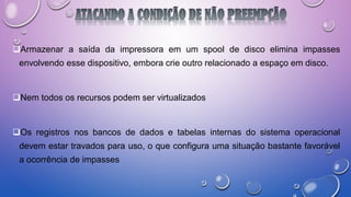 Armazenar a saída da impressora em um spool de disco elimina impasses
envolvendo esse dispositivo, embora crie outro relacionado a espaço em disco.
Nem todos os recursos podem ser virtualizados
Os registros nos bancos de dados e tabelas internas do sistema operacional
devem estar travados para uso, o que configura uma situação bastante favorável
a ocorrência de impasses
 