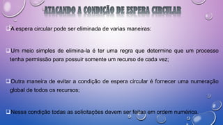 A espera circular pode ser eliminada de varias maneiras:
Um meio simples de elimina-la é ter uma regra que determine que um processo
tenha permissão para possuir somente um recurso de cada vez;
Outra maneira de evitar a condição de espera circular é fornecer uma numeração
global de todos os recursos;
Nessa condição todas as solicitações devem ser feitas em ordem numérica.
 