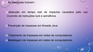 As pesquisas incluem :
 detecção em tempo real de impactos causados pelo uso
incorreto de instruções luck e semáforos
Prevenção de impasses em threads Java
 Tratamento de impasses em redes de computadores
Modelagem de impasses em redes de computadores,
 