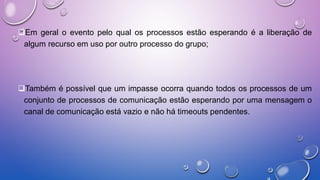 Em geral o evento pelo qual os processos estão esperando é a liberação de
algum recurso em uso por outro processo do grupo;
Também é possível que um impasse ocorra quando todos os processos de um
conjunto de processos de comunicação estão esperando por uma mensagem o
canal de comunicação está vazio e não há timeouts pendentes.
 